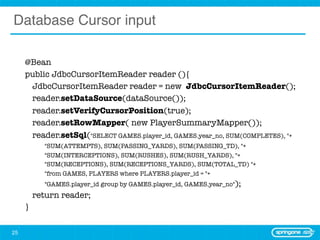 Database Cursor input

     @Bean
     public JdbcCursorItemReader reader (){
      	 JdbcCursorItemReader reader = new JdbcCursorItemReader();
     	 reader.setDataSource(dataSource());
     	 reader.setVerifyCursorPosition(true);
     	 reader.setRowMapper( new PlayerSummaryMapper());
     	 reader.setSql("SELECT GAMES.player_id, GAMES.year_no, SUM(COMPLETES), "+
     	   	   "SUM(ATTEMPTS), SUM(PASSING_YARDS), SUM(PASSING_TD), "+
     	   	   "SUM(INTERCEPTIONS), SUM(RUSHES), SUM(RUSH_YARDS), "+
     	   	   "SUM(RECEPTIONS), SUM(RECEPTIONS_YARDS), SUM(TOTAL_TD) "+
     	   	   "from GAMES, PLAYERS where PLAYERS.player_id = "+
     	 	     "GAMES.player_id group by GAMES.player_id, GAMES.year_no");	
     	 return reader;
     }

25
 