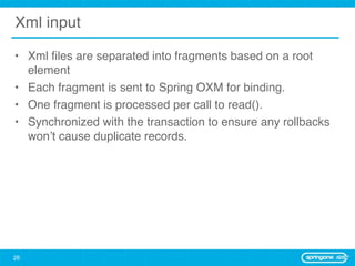 Xml input

• Xml ﬁles are separated into fragments based on a root
  element
• Each fragment is sent to Spring OXM for binding.
• One fragment is processed per call to read().
• Synchronized with the transaction to ensure any rollbacks
  won’t cause duplicate records.




26
 