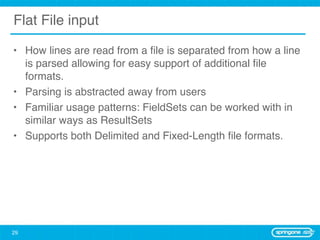 Flat File input

• How lines are read from a ﬁle is separated from how a line
  is parsed allowing for easy support of additional ﬁle
  formats.
• Parsing is abstracted away from users
• Familiar usage patterns: FieldSets can be worked with in
  similar ways as ResultSets
• Supports both Delimited and Fixed-Length ﬁle formats.




29
 