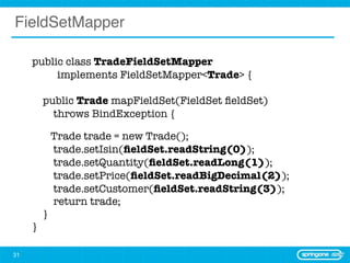FieldSetMapper

     public class TradeFieldSetMapper
     	 	 implements FieldSetMapper<Trade> {
     	
       public Trade mapFieldSet(FieldSet ﬁeldSet)
         throws BindException {

             Trade trade = new Trade();
             trade.setIsin(ﬁeldSet.readString(0));
             trade.setQuantity(ﬁeldSet.readLong(1));
             trade.setPrice(ﬁeldSet.readBigDecimal(2));
             trade.setCustomer(ﬁeldSet.readString(3));
             return trade;
         }
     }

31
 