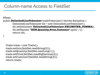 Column-name Access to FieldSet

@Bean
public DelimitedLineTokenizer tradeTokenizer() throws Exception {
	       DelimitedLineTokenizer dlt = new DelimitedLineTokenizer();
	       dlt.setDelimiter( DelimitedLineTokenizer.DELIMITER_COMMA);
	       dlt.setNames( "ISIN,Quantity,Price,Customer".split(","));
	       return dlt;
}


     Trade trade = new Trade();
     trade.setIsin(ﬁeldSet.readString(0));
     trade.setQuantity(ﬁeldSet.readLong(1));
     trade.setPrice(ﬁeldSet.readBigDecimal(2));
     trade.setCustomer(ﬁeldSet.readString(3));
     return trade;



32
 