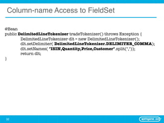 Column-name Access to FieldSet

@Bean
public DelimitedLineTokenizer tradeTokenizer() throws Exception {
	       DelimitedLineTokenizer dlt = new DelimitedLineTokenizer();
	       dlt.setDelimiter( DelimitedLineTokenizer.DELIMITER_COMMA);
	       dlt.setNames( "ISIN,Quantity,Price,Customer".split(","));
	       return dlt;
}




32
 