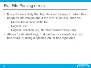 Flat File Parsing errors

• It is extremely likely that bad data will be read in, when this
  happens information about the error is crucial, such as:
     – Current line number in the ﬁle
     – Original Line
     – Original Exception (e.g. NumberFormatException)
• Allows for detailed logs, that can be processed on an ad-
  hoc basis, or using a speciﬁc job for bad input data.




33
 