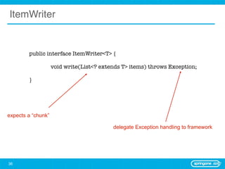 ItemWriter


        public interface ItemWriter<T> {

        	           void write(List<? extends T> items) throws Exception;

        }




expects a “chunk”

                                          delegate Exception handling to framework




36
 