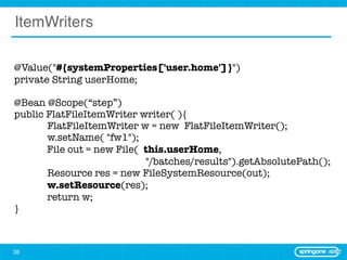 ItemWriters

@Value("#{systemProperties['user.home']}")
private String userHome;

@Bean @Scope(“step”)
public FlatFileItemWriter writer( ){
	      FlatFileItemWriter w = new FlatFileItemWriter();
	      w.setName( "fw1");
       File out = new File( this.userHome,
                            "/batches/results").getAbsolutePath();
	      Resource res = new FileSystemResource(out);
	      w.setResource(res);
	      return w;	
}



38
 