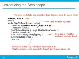 Introducing the Step scope

               File writer needs to be step scoped so it can flush and close the output stream
     	   @Scope("step")
     	   @Bean
                                                   Make this bean injectable
     	   public FlatFileItemReader reader(
     	        @Value("#{jobParameters['input.ﬁle']}")
     	        Resource input ){
     	   	 FlatFileItemReader fr = new FlatFileItemReader();
     	   	 fr.setResource(input);
     	   	 fr.setLineMapper( lineMapper() );             Inner beans inherit the
     	   	 fr.setSaveState(true);                        enclosing scope by default
     	   	 return fr;		
     	   }

              Because it is step scoped the bean has access to the
              StepContext values and can get at it through Spring EL (in Spring >3)



43
 