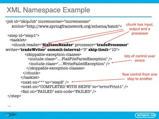 XML Namespace Example
<job id="skipJob" incrementer="incrementer"
   xmlns="http://www.springframework.org/schema/batch">          chunk has input,
                                                                   output and a
                                                                    processor
  <step id="step1">
   <tasklet>
    <chunk reader="ﬁleItemReader" processor="tradeProcessor"
writer="tradeWriter" commit-interval="3" skip-limit="10">
	          <skippable-exception-classes>                      lots of control over
	            <include class="....FlatFileParseException" />          errors
	             <include class="....WriteFailedException" />
            </skippable-exception-classes>
	         </chunk>                                          flow control from one
	        </tasklet>                                             step to another
	        <next on="*" to="step2" />
	        <next on="COMPLETED WITH SKIPS" to="errorPrint1" />
	        <fail on="FAILED" exit-code="FAILED" />
  </step>

 ...

</job>
47
 