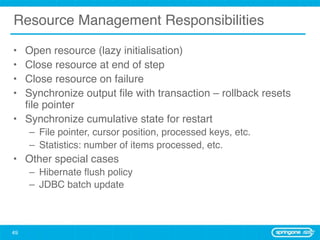 Resource Management Responsibilities

• Open resource (lazy initialisation)
• Close resource at end of step
• Close resource on failure
• Synchronize output ﬁle with transaction – rollback resets
  ﬁle pointer
• Synchronize cumulative state for restart
     – File pointer, cursor position, processed keys, etc.
     – Statistics: number of items processed, etc.
• Other special cases
     – Hibernate ﬂush policy
     – JDBC batch update



49
 