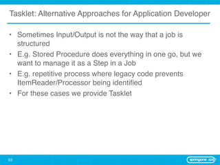 Tasklet: Alternative Approaches for Application Developer

• Sometimes Input/Output is not the way that a job is
  structured
• E.g. Stored Procedure does everything in one go, but we
  want to manage it as a Step in a Job
• E.g. repetitive process where legacy code prevents
  ItemReader/Processor being identiﬁed
• For these cases we provide Tasklet




53
 