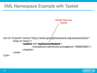 XML Namespace Example with Tasklet


                                            Tasklet Step has
                                                Tasklet




<job id="loopJob" xmlns="http://www.springframework.org/schema/batch">
	        <step id="step1">
	        	        <tasklet ref="myCustomTasklet">
	        	        	        <transaction-attributes propagation="REQUIRED"/>
	        	        </tasklet>
	        </step>
</job>




56
 
