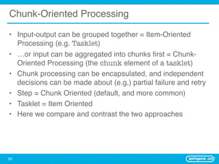Chunk-Oriented Processing

• Input-output can be grouped together = Item-Oriented
  Processing (e.g. Tasklet)
• …or input can be aggregated into chunks ﬁrst = Chunk-
  Oriented Processing (the chunk element of a tasklet)
• Chunk processing can be encapsulated, and independent
  decisions can be made about (e.g.) partial failure and retry
• Step = Chunk Oriented (default, and more common)
• Tasklet = Item Oriented
• Here we compare and contrast the two approaches




60
 