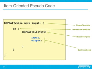 Item-Oriented Pseudo Code



REPEAT(while more input) {
                                     RepeatTemplate

     TX {                        TransactionTemplate
            REPEAT(size=500) {
                                     RepeatTemplate
                  input;
                  output;

            }
     }                                Business Logic


}



61
 