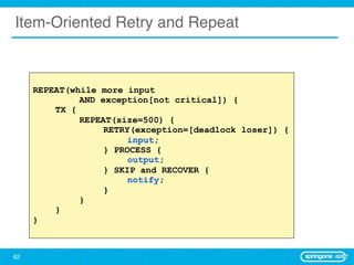 Item-Oriented Retry and Repeat



     REPEAT(while more input
              AND exception[not critical]) {
         TX {
              REPEAT(size=500) {
                   RETRY(exception=[deadlock loser]) {
                        input;
                   } PROCESS {
                        output;
                   } SKIP and RECOVER {
                        notify;
                   }
              }
         }
     }



62
 