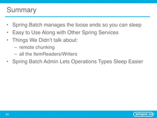 Summary

• Spring Batch manages the loose ends so you can sleep
• Easy to Use Along with Other Spring Services
• Things We Didn’t talk about:
     – remote chunking
     – all the ItemReaders/Writers
• Spring Batch Admin Lets Operations Types Sleep Easier




64
 