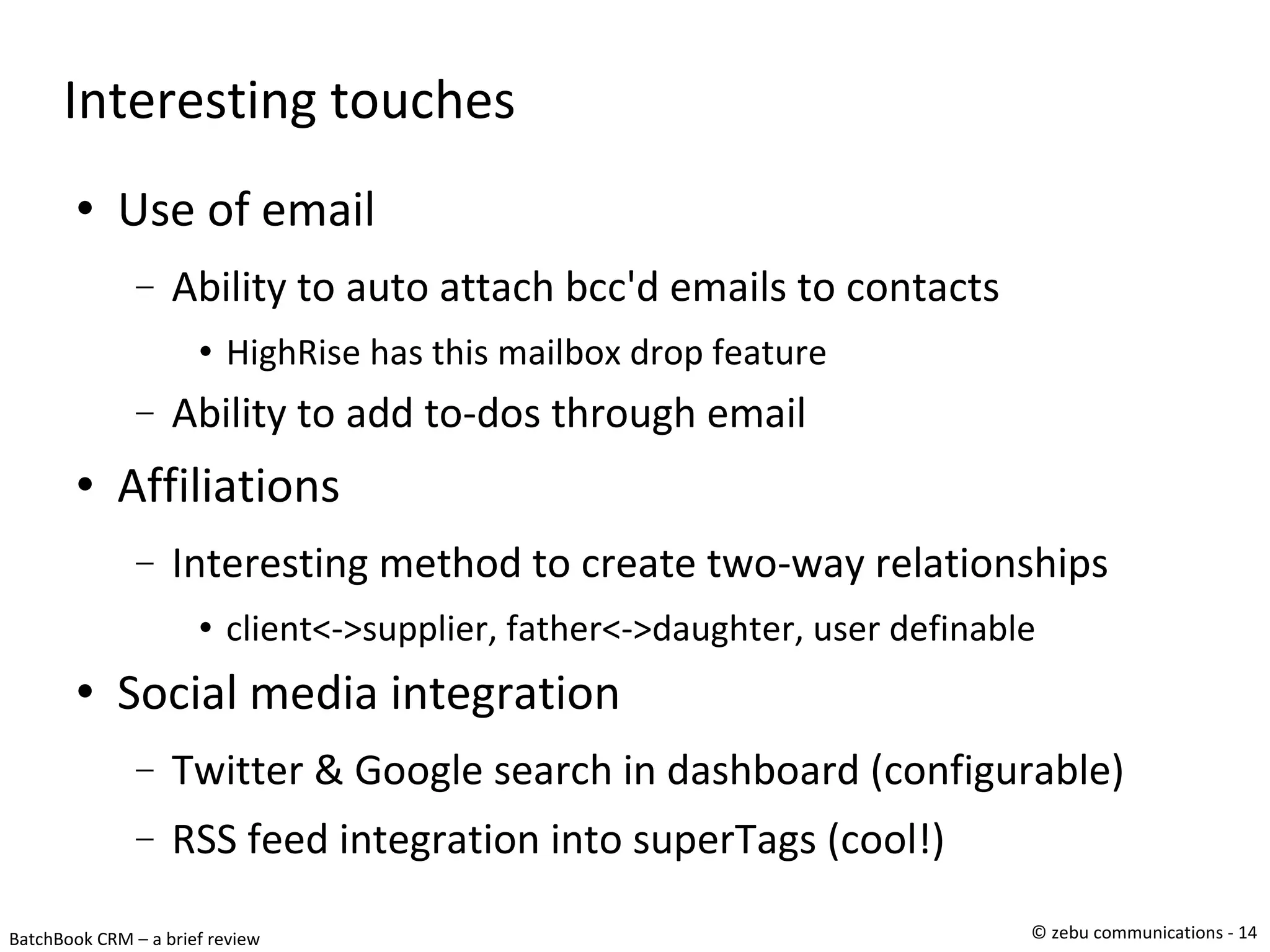 Interesting touches Use of email Ability to auto attach bcc'd emails to contacts HighRise has this mailbox drop feature Ability to add to-dos through email Affiliations Interesting method to create two-way relationships client<->supplier, father<->daughter, user definable Social media integration Twitter & Google search in dashboard (configurable)‏ RSS feed integration into superTags (cool!)‏ 