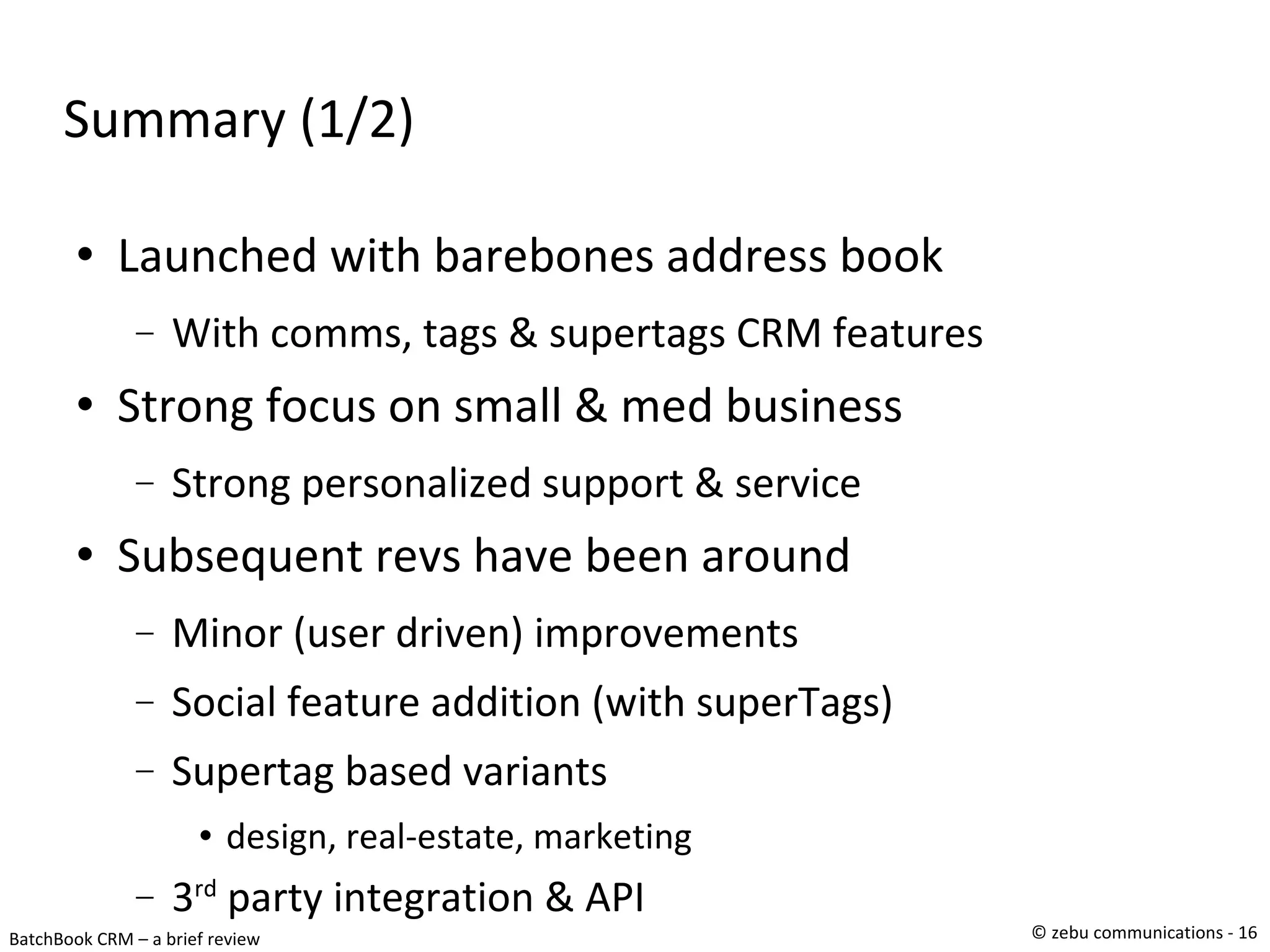 Summary (1/2)‏ Launched with barebones address book  With comms, tags & supertags CRM features  Strong focus on small & med business Strong personalized support & service Subsequent revs have been around Minor (user driven) improvements Social feature addition (with superTags)‏ Supertag based variants design, real-estate, marketing 3 rd  party integration & API 