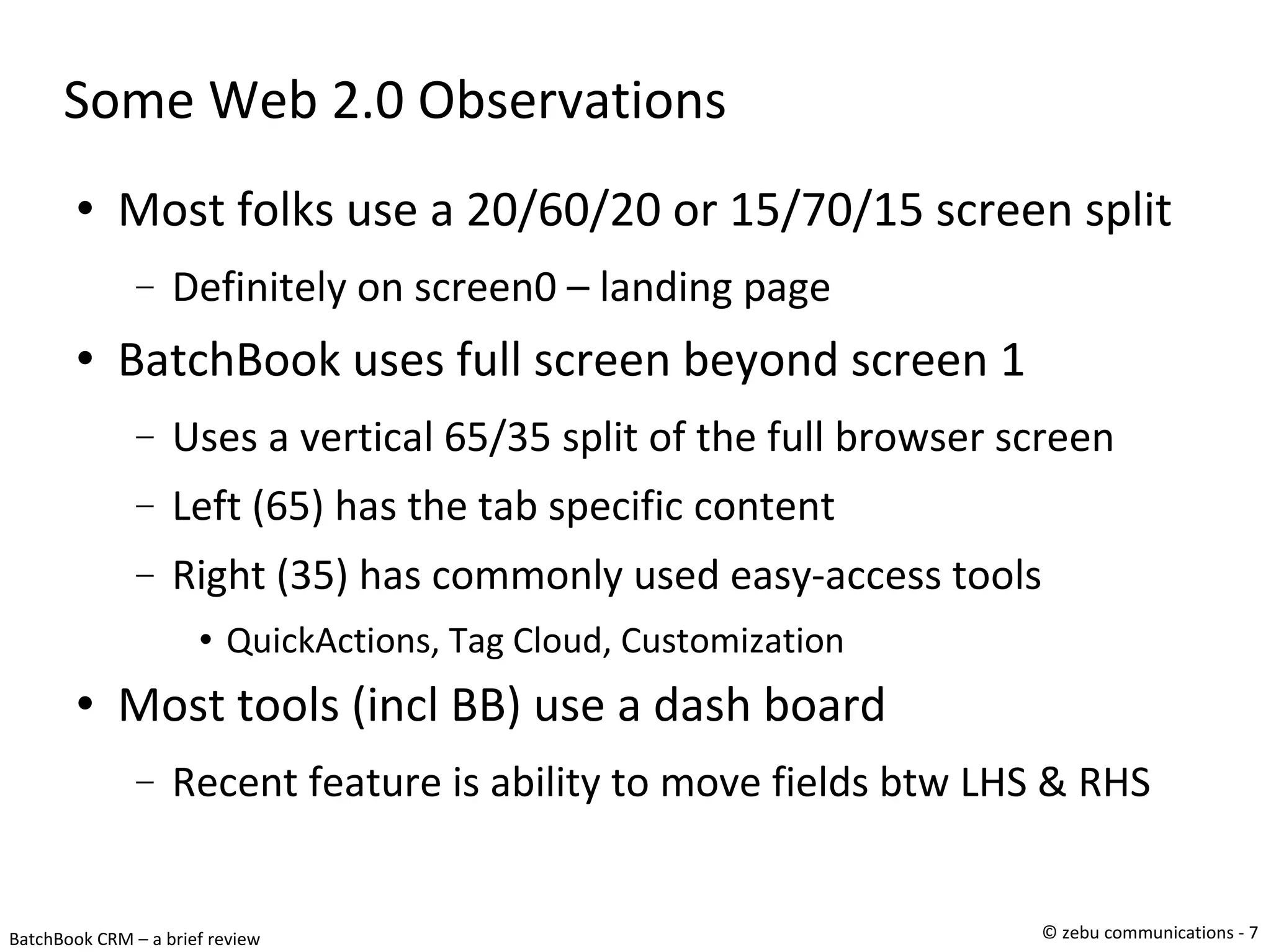 Some Web 2.0 Observations Most folks use a 20/60/20 or 15/70/15 screen split Definitely on screen0 – landing page BatchBook uses full screen beyond screen 1 Uses a vertical 65/35 split of the full browser screen Left (65) has the tab specific content Right (35) has commonly used easy-access tools QuickActions, Tag Cloud, Customization Most tools (incl BB) use a dash board Recent feature is ability to move fields btw LHS & RHS 