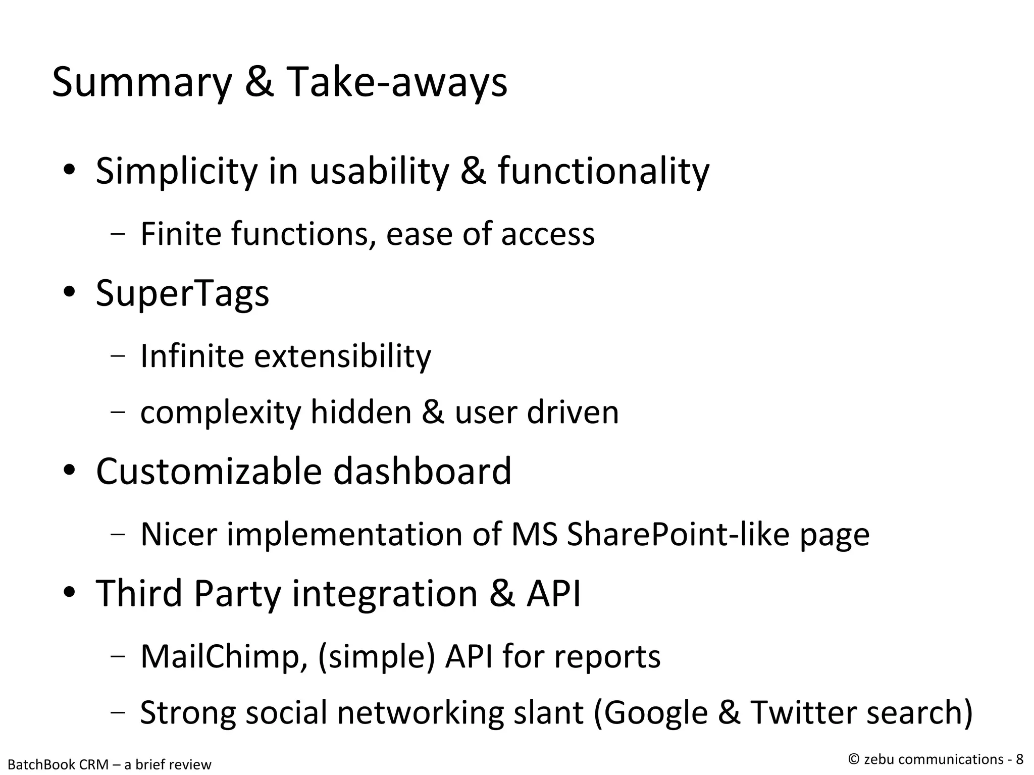 Summary & Take-aways Simplicity in usability & functionality Finite functions, ease of access SuperTags Infinite extensibility  complexity hidden & user driven Customizable dashboard Nicer implementation of MS SharePoint-like page Third Party integration & API MailChimp, (simple) API for reports Strong social networking slant (Google & Twitter search)‏ 