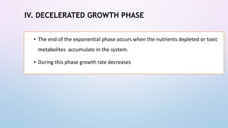 IV. DECELERATED GROWTH PHASE
• The end of the exponential phase occurs when the nutrients depleted or toxic
metabolites accumulate in the system.
• During this phase growth rate decreases
 