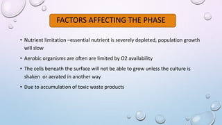 FACTORS AFFECTING THE PHASE
• Nutrient limitation –essential nutrient is severely depleted, population growth
will slow
• Aerobic organisms are often are limited by O2 availability
• The cells beneath the surface will not be able to grow unless the culture is
shaken or aerated in another way
• Due to accumulation of toxic waste products
 