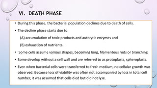 VI. DEATH PHASE
• During this phase, the bacterial population declines due to death of cells.
• The decline phase starts due to
(A) accumulation of toxic products and autolytic enzymes and
(B) exhaustion of nutrients.
• Some cells assume various shapes, becoming long, filamentous rods or branching
• Some develop without a cell wall and are referred to as protoplasts, spheroplasts.
• Even when bacterial cells were transferred to fresh medium, no cellular growth was
observed. Because loss of viability was often not accompanied by loss in total cell
number, it was assumed that cells died but did not lyse.
 