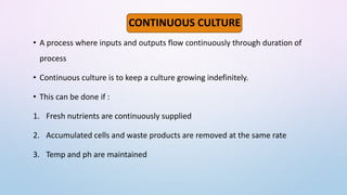 CONTINUOUS CULTURE
• A process where inputs and outputs flow continuously through duration of
process
• Continuous culture is to keep a culture growing indefinitely.
• This can be done if :
1. Fresh nutrients are continuously supplied
2. Accumulated cells and waste products are removed at the same rate
3. Temp and ph are maintained
 