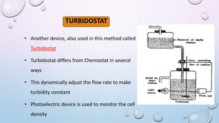 TURBIDOSTAT
• Another device, also used in this method called
Turbidostat
• Turbidostat differs from Chemostat in several
ways
• This dynamically adjust the flow rate to make
turbidity constant
• Photoelectric device is used to monitor the cell
density
 