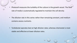 • Photocell measures the turbidity of the culture in the growth vessel. The flow
rate of media is automatically regulated to maintain the cell density
• The dilution rate in this varies rather than remaining constant, and medium
contains excess nutrients.
• Turbidostat operates best at high dilution rates; whereas chemostat is most
stable and effective at lower dilution rates.
 