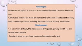 Advantages
•Growth rate is higher as nutrients are continuously added to the fermentation
tank
•Continuous cultures are more efficient as the fermenter operates continuously
•Very useful for processes involving the production of primary metabolites
Disadvantages
•Set up is more difficult, the maintenance of required growing conditions can
be difficult to achieve
•If contamination occurs, huge volumes of product may be lost
 