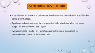 SYNCHRONOUS CULTURE
• A synchronous culture is a cell culture which contains the cells that are all in the
same growth stage.
• Synchronized cultures must be composed of cells which are all at the same
stage of the bacterial cell cycle.
• Measurements made on synchronized cultures are equivalent to
measurements made on individual cells
 