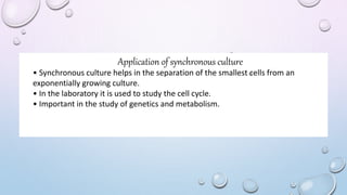 Application of synchronous culture
• Synchronous culture helps in the separation of the smallest cells from an
exponentially growing culture.
• In the laboratory it is used to study the cell cycle.
• Important in the study of genetics and metabolism.
 