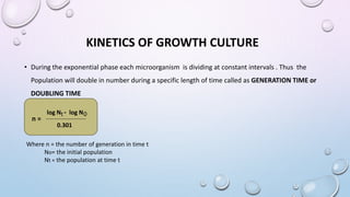 KINETICS OF GROWTH CULTURE
• During the exponential phase each microorganism is dividing at constant intervals . Thus the
Population will double in number during a specific length of time called as GENERATION TIME or
DOUBLING TIME
log N - log N
t 0
0.301
n =
Where n = the number of generation in time t
No= the initial population
Nt = the population at time t
 