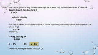 The rate of growth during the exponential phase in batch culture can be expressed in terms of
Specific Growth Rate Constant (k )
k = n/t
k =log Nt – log No
0.301 t
The time it takes a population to double in size i.e. the mean generation time or doubling time ( g )
where (t=g)
Nt = 2N0
Therefore,
k = log 2N0 – log No
0.301 t
k = 1/g OR g = 1/k
Therefore, mean generation time g = 1/k
 