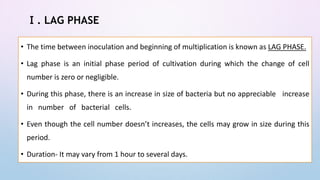 Ⅰ. LAG PHASE
• The time between inoculation and beginning of multiplication is known as LAG PHASE.
• Lag phase is an initial phase period of cultivation during which the change of cell
number is zero or negligible.
• During this phase, there is an increase in size of bacteria but no appreciable increase
in number of bacterial cells.
• Even though the cell number doesn’t increases, the cells may grow in size during this
period.
• Duration- It may vary from 1 hour to several days.
 