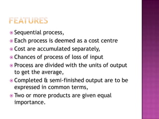 featuresSequential process,Each process is deemed as a cost centreCost are accumulated separately,Chances of process of loss of inputProcess are divided with the units of output to get the average,Completed & semi-finished output are to be expressed in common terms,Two or more products are given equal importance.