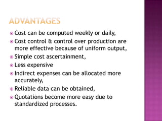 AdvantagesCost can be computed weekly or daily,Cost control & control over production are more effective because of uniform output,Simple cost ascertainment,Less expensiveIndirect expenses can be allocated more accurately,Reliable data can be obtained,Quotations become more easy due to standardized processes.