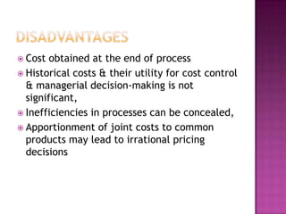 DisadvantagesCost obtained at the end of processHistorical costs & their utility for cost control & managerial decision-making is not significant,Inefficiencies in processes can be concealed,Apportionment of joint costs to common products may lead to irrational pricing  decisions