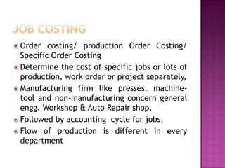 JOB COSTINgOrder costing/ production Order Costing/ Specific Order CostingDetermine the cost of specific jobs or lots of production, work order or project separately,Manufacturing firm like presses, machine-tool and non-manufacturing concern general engg. Workshop & Auto Repair shop,Followed by accounting  cycle for jobs,Flow of production is different in every department