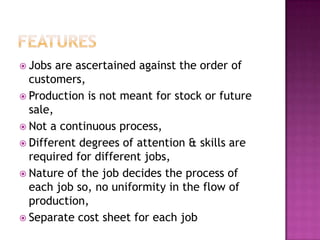 featuresJobs are ascertained against the order of customers,Production is not meant for stock or future sale,Not a continuous process,Different degrees of attention & skills are required for different jobs,Nature of the job decides the process of each job so, no uniformity in the flow of production,Separate cost sheet for each job