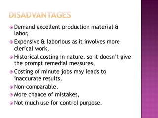 DisadvantagesDemand excellent production material & labor,Expensive & laborious as it involves more clerical work,Historical costing in nature, so it doesn’t give the prompt remedial measures,Costing of minute jobs may leads to inaccurate results,Non-comparable,More chance of mistakes,Not much use for control purpose. 