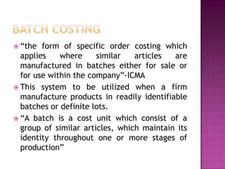 Batch Costing“the form of specific order costing which applies where similar articles are manufactured in batches either for sale or for use within the company”-ICMAThis system to be utilized when a firm manufacture products in readily identifiable batches or definite lots.“A batch is a cost unit which consist of a group of similar articles, which maintain its identity throughout one or more stages of production”