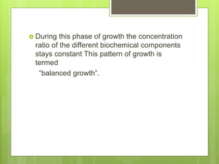  During this phase of growth the concentration
ratio of the different biochemical components
stays constant This pattern of growth is
termed
“balanced growth”.
 