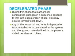 DECELERATED PHASE
 During this phase the biochemical
composition changes in a sequence opposite
to that in the acceleration phase. This may
also be termed “shift down”.
 Any of the essential nutrients is depleted or
toxic metabolite accumulated in the system
and the growth rate declined in the phase is
called decelerated phase.
 