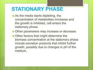 STATIONARY PHASE
 As the media starts depleting, the
concentration of metabolites increases and
the growth is inhibited, cell enters the
stationary phase.
 Other parameters may increase or decrease.
 Other factors that might determine the
biomass concentration at the stationary phase
include excretion products that inhibit further
growth, possibly due to changes in pH of the
medium.
 