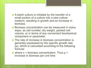  A batch culture is initiated by the transfer of a
small portion of a culture into a new culture
medium, resulting in growth and an increase in
biomass.
 Biomass concentration can be measured in many
ways, as cell number, dry weight, packed cell
volume, or in terms of any convenient biochemical
component or parameter.
 The rate of increase in biomass concentration is
generally expressed by the specific growth rate
(μ), which is calculated according to the following
formula:
 where x = biomass concentration. Thus μ =
increase in biomass per unit time
 
