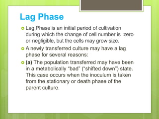 Lag Phase
 Lag Phase is an initial period of cultivation
during which the change of cell number is zero
or negligible, but the cells may grow size.
 A newly transferred culture may have a lag
phase for several reasons:
 (a) The population transferred may have been
in a metabolically “bad” (“shifted down”) state.
This case occurs when the inoculum is taken
from the stationary or death phase of the
parent culture.
 