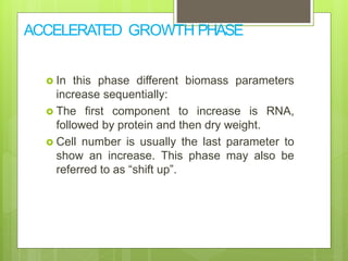 ACCELERATED GROWTH PHASE
 In this phase different biomass parameters
increase sequentially:
 The first component to increase is RNA,
followed by protein and then dry weight.
 Cell number is usually the last parameter to
show an increase. This phase may also be
referred to as “shift up”.
 