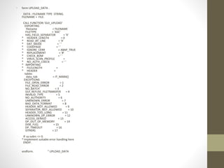 • form UPLOAD_DATA .
DATA : FILENAME TYPE STRING.
FILENAME = FILE.
CALL FUNCTION 'GUI_UPLOAD'
EXPORTING
filename = FILENAME
FILETYPE = 'ASC'
HAS_FIELD_SEPARATOR = 'X'
* HEADER_LENGTH = 0
* READ_BY_LINE = 'X'
* DAT_MODE = ' '
* CODEPAGE = ' '
* IGNORE_CERR = ABAP_TRUE
* REPLACEMENT = '#'
* CHECK_BOM = ' '
* VIRUS_SCAN_PROFILE =
* NO_AUTH_CHECK = ' '
* IMPORTING
* FILELENGTH =
* HEADER =
tables
data_tab = IT_MARA[]
EXCEPTIONS
FILE_OPEN_ERROR = 1
FILE_READ_ERROR = 2
NO_BATCH = 3
GUI_REFUSE_FILETRANSFER = 4
INVALID_TYPE = 5
NO_AUTHORITY = 6
UNKNOWN_ERROR = 7
BAD_DATA_FORMAT = 8
HEADER_NOT_ALLOWED = 9
SEPARATOR_NOT_ALLOWED = 10
HEADER_TOO_LONG = 11
UNKNOWN_DP_ERROR = 12
ACCESS_DENIED = 13
DP_OUT_OF_MEMORY = 14
DISK_FULL = 15
DP_TIMEOUT = 16
OTHERS = 17
.
IF sy-subrc <> 0.
* Implement suitable error handling here
ENDIF.
endform. " UPLOAD_DATA
 