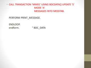 • CALL TRANSACTION 'MM01' USING BDCDATA[] UPDATE 'S'
MODE 'A'
MESSAGES INTO MESSTAB.
PERFORM PRINT_MESSAGE.
ENDLOOP.
endform. " BDC_DATA
 