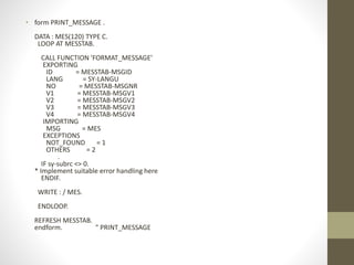 • form PRINT_MESSAGE .
DATA : MES(120) TYPE C.
LOOP AT MESSTAB.
CALL FUNCTION 'FORMAT_MESSAGE'
EXPORTING
ID = MESSTAB-MSGID
LANG = SY-LANGU
NO = MESSTAB-MSGNR
V1 = MESSTAB-MSGV1
V2 = MESSTAB-MSGV2
V3 = MESSTAB-MSGV3
V4 = MESSTAB-MSGV4
IMPORTING
MSG = MES
EXCEPTIONS
NOT_FOUND = 1
OTHERS = 2
.
IF sy-subrc <> 0.
* Implement suitable error handling here
ENDIF.
WRITE : / MES.
ENDLOOP.
REFRESH MESSTAB.
endform. " PRINT_MESSAGE
 